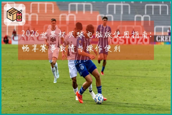 2026世界杯买球电脑版使用指南：畅享赛事激情与操作便利